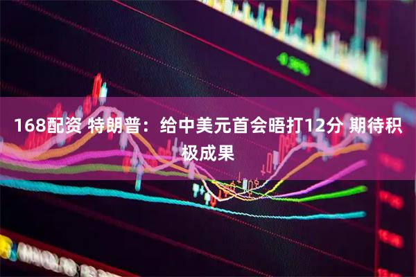 168配资 特朗普：给中美元首会晤打12分 期待积极成果