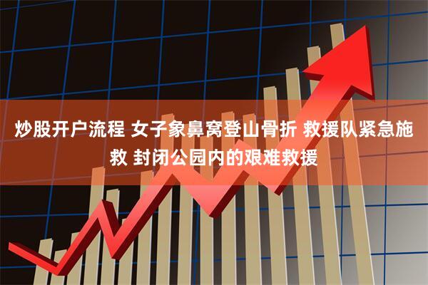 炒股开户流程 女子象鼻窝登山骨折 救援队紧急施救 封闭公园内的艰难救援