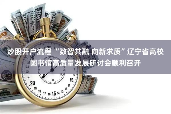 炒股开户流程 “数智共融 向新求质”辽宁省高校图书馆高质量发展研讨会顺利召开
